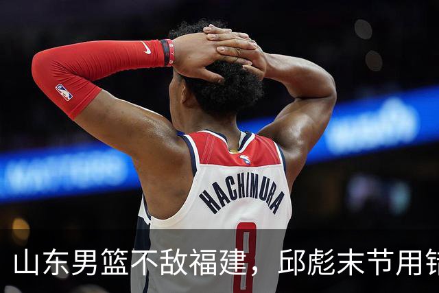山东男篮不敌福建，邱彪末节用错人，王岚嵚空砍15+12，班顿只打了7分钟