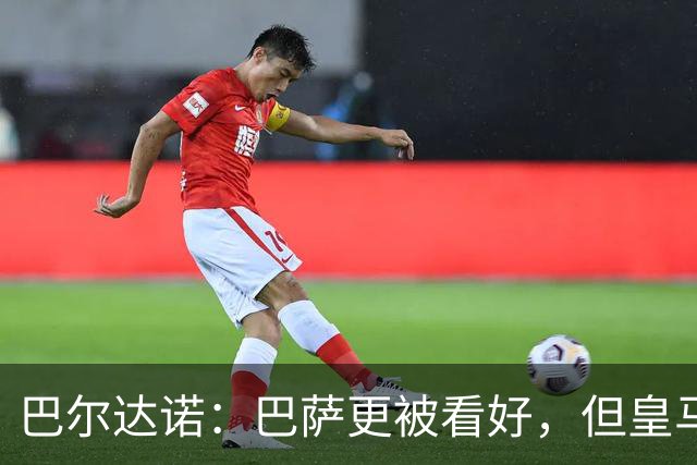 巴尔达诺：巴萨更被看好，但皇马任何地方都能赢球
