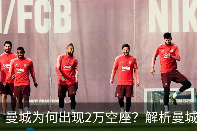 曼城为何出现2万空座？解析曼城主场低上座背后多重现实因素
