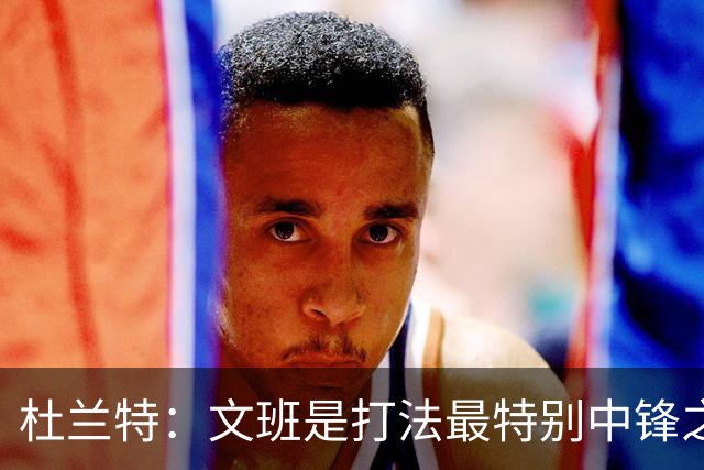杜兰特：文班是打法最特别中锋之一 马刺能拿西部冠军是有道理的
