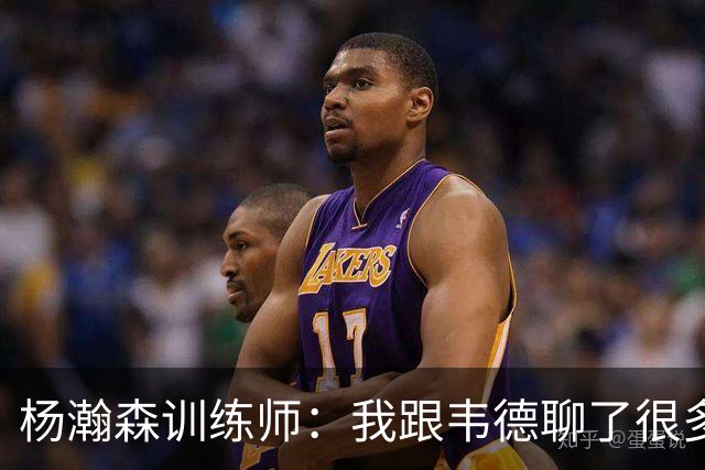 杨瀚森训练师：我跟韦德聊了很多，想着怎么能让瀚森更强